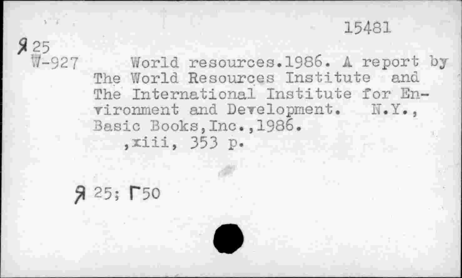 ﻿15481
25
W-927 World resources.1986. A report by The World Resources Institute and The International Institute for Environment and Development. N.Y., Basic Books,Inc.,1986.
,xiii, 353 p.
£ 25; T50